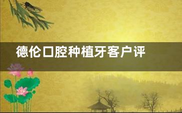 德伦口腔种植牙客户评价怎么样？种植牙性价比高|从询问到术后服务好！